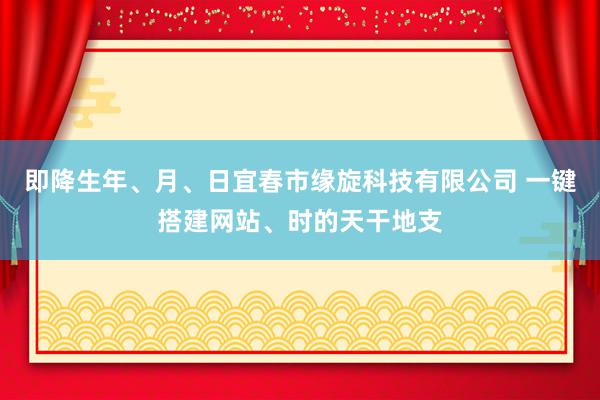 即降生年、月、日宜春市缘旋科技有限公司 一键搭建网站、时的天干地支