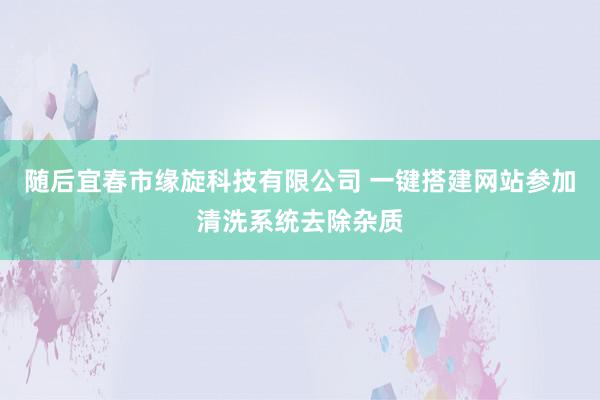 随后宜春市缘旋科技有限公司 一键搭建网站参加清洗系统去除杂质